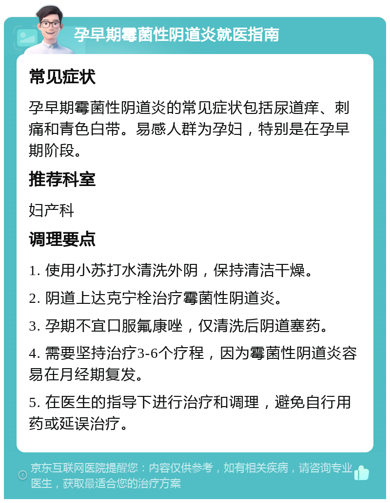 孕早期霉菌性阴道炎就医指南 常见症状 孕早期霉菌性阴道炎的常见症状包括尿道痒、刺痛和青色白带。易感人群为孕妇，特别是在孕早期阶段。 推荐科室 妇产科 调理要点 1. 使用小苏打水清洗外阴，保持清洁干燥。 2. 阴道上达克宁栓治疗霉菌性阴道炎。 3. 孕期不宜口服氟康唑，仅清洗后阴道塞药。 4. 需要坚持治疗3-6个疗程，因为霉菌性阴道炎容易在月经期复发。 5. 在医生的指导下进行治疗和调理，避免自行用药或延误治疗。