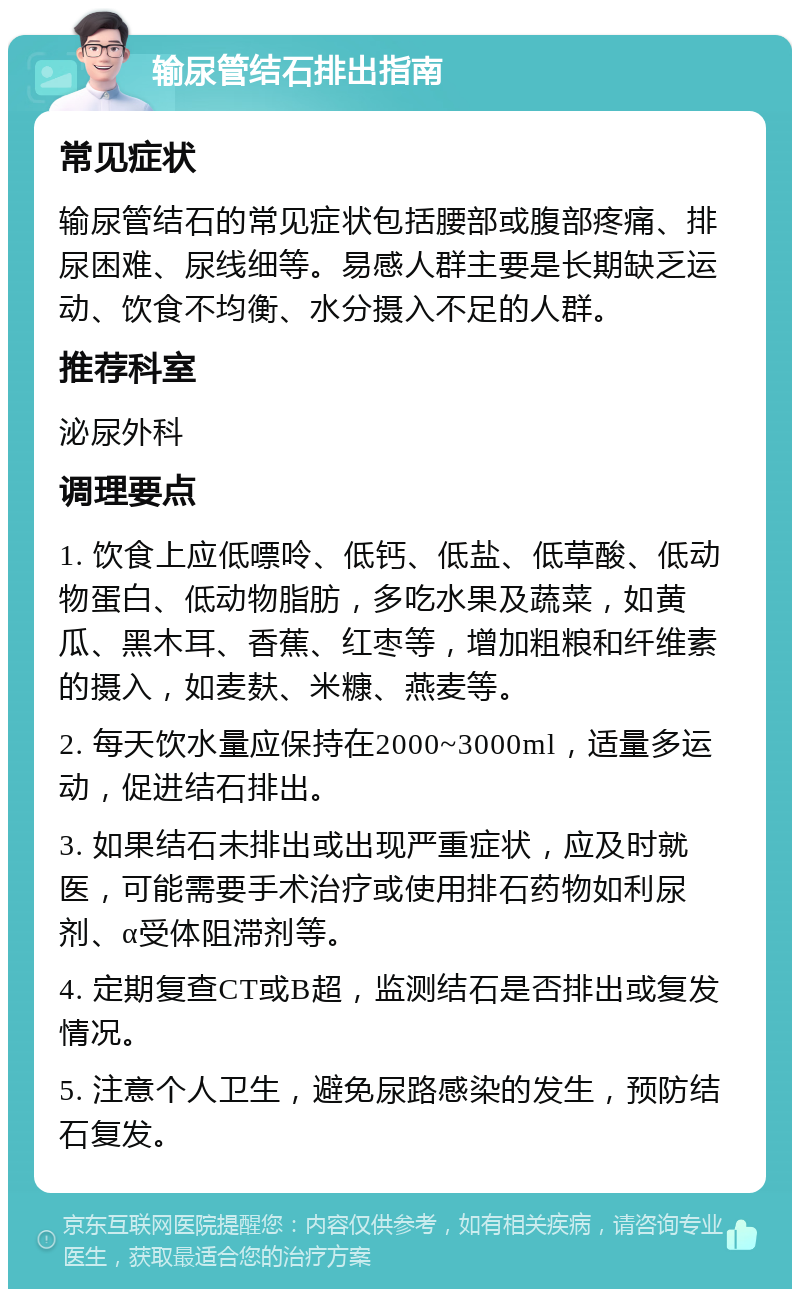 输尿管结石排出指南 常见症状 输尿管结石的常见症状包括腰部或腹部疼痛、排尿困难、尿线细等。易感人群主要是长期缺乏运动、饮食不均衡、水分摄入不足的人群。 推荐科室 泌尿外科 调理要点 1. 饮食上应低嘌呤、低钙、低盐、低草酸、低动物蛋白、低动物脂肪，多吃水果及蔬菜，如黄瓜、黑木耳、香蕉、红枣等，增加粗粮和纤维素的摄入，如麦麸、米糠、燕麦等。 2. 每天饮水量应保持在2000~3000ml，适量多运动，促进结石排出。 3. 如果结石未排出或出现严重症状，应及时就医，可能需要手术治疗或使用排石药物如利尿剂、α受体阻滞剂等。 4. 定期复查CT或B超，监测结石是否排出或复发情况。 5. 注意个人卫生，避免尿路感染的发生，预防结石复发。