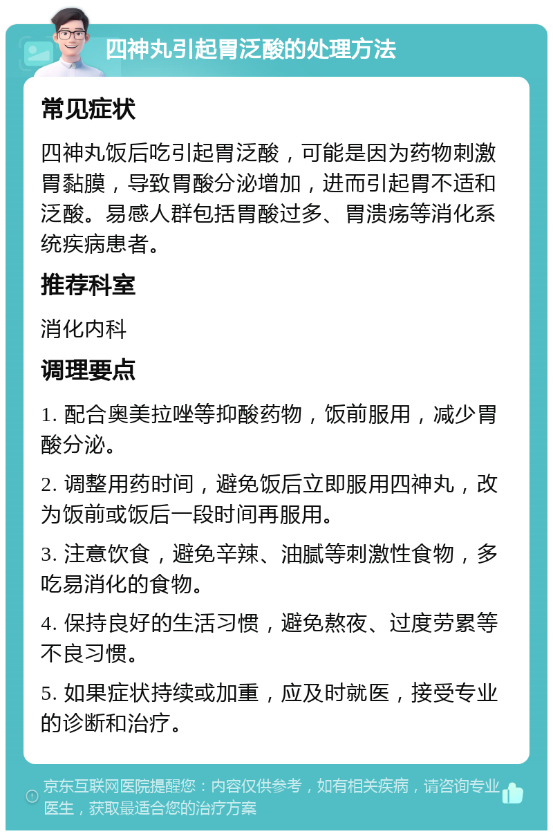 四神丸引起胃泛酸的处理方法 常见症状 四神丸饭后吃引起胃泛酸，可能是因为药物刺激胃黏膜，导致胃酸分泌增加，进而引起胃不适和泛酸。易感人群包括胃酸过多、胃溃疡等消化系统疾病患者。 推荐科室 消化内科 调理要点 1. 配合奥美拉唑等抑酸药物，饭前服用，减少胃酸分泌。 2. 调整用药时间，避免饭后立即服用四神丸，改为饭前或饭后一段时间再服用。 3. 注意饮食，避免辛辣、油腻等刺激性食物，多吃易消化的食物。 4. 保持良好的生活习惯，避免熬夜、过度劳累等不良习惯。 5. 如果症状持续或加重，应及时就医，接受专业的诊断和治疗。