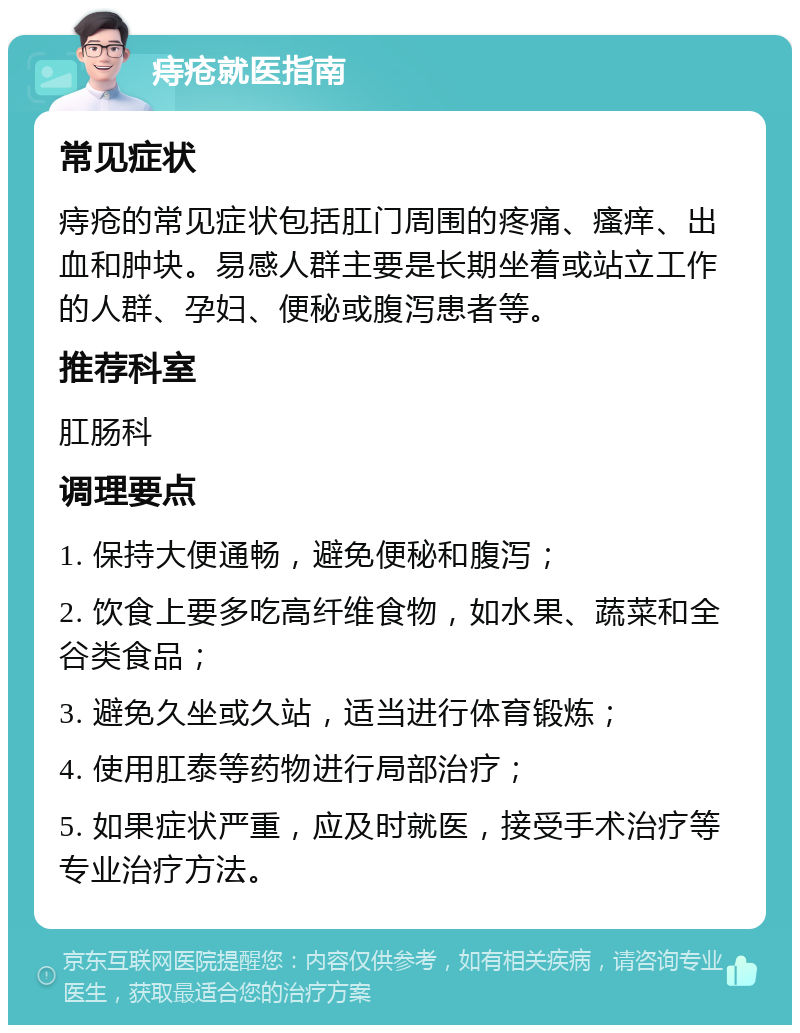 痔疮就医指南 常见症状 痔疮的常见症状包括肛门周围的疼痛、瘙痒、出血和肿块。易感人群主要是长期坐着或站立工作的人群、孕妇、便秘或腹泻患者等。 推荐科室 肛肠科 调理要点 1. 保持大便通畅，避免便秘和腹泻； 2. 饮食上要多吃高纤维食物，如水果、蔬菜和全谷类食品； 3. 避免久坐或久站，适当进行体育锻炼； 4. 使用肛泰等药物进行局部治疗； 5. 如果症状严重，应及时就医，接受手术治疗等专业治疗方法。