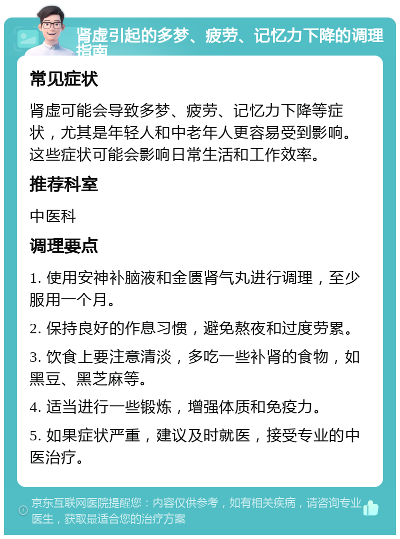 肾虚引起的多梦、疲劳、记忆力下降的调理指南 常见症状 肾虚可能会导致多梦、疲劳、记忆力下降等症状，尤其是年轻人和中老年人更容易受到影响。这些症状可能会影响日常生活和工作效率。 推荐科室 中医科 调理要点 1. 使用安神补脑液和金匮肾气丸进行调理，至少服用一个月。 2. 保持良好的作息习惯，避免熬夜和过度劳累。 3. 饮食上要注意清淡，多吃一些补肾的食物，如黑豆、黑芝麻等。 4. 适当进行一些锻炼，增强体质和免疫力。 5. 如果症状严重，建议及时就医，接受专业的中医治疗。