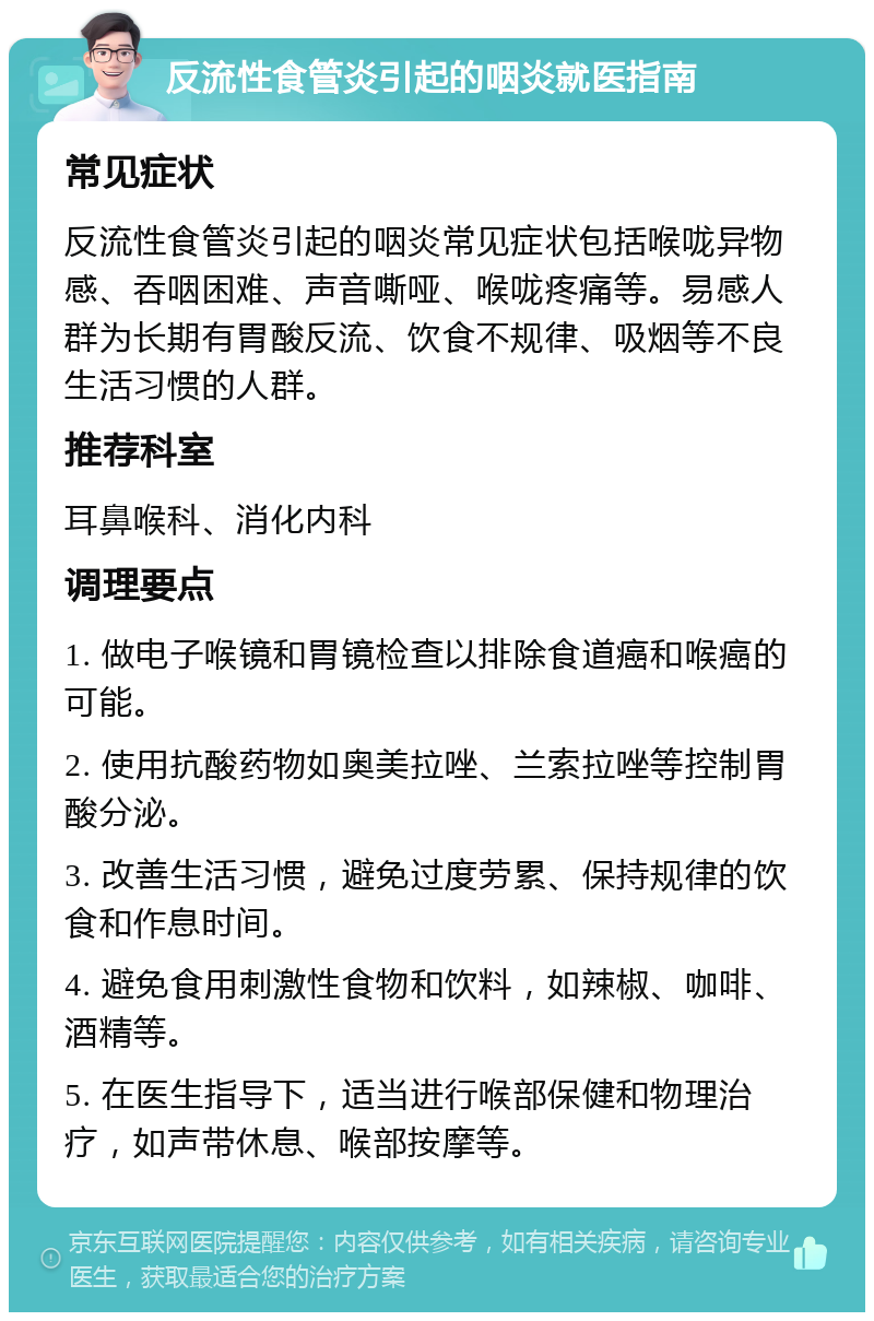 反流性食管炎引起的咽炎就医指南 常见症状 反流性食管炎引起的咽炎常见症状包括喉咙异物感、吞咽困难、声音嘶哑、喉咙疼痛等。易感人群为长期有胃酸反流、饮食不规律、吸烟等不良生活习惯的人群。 推荐科室 耳鼻喉科、消化内科 调理要点 1. 做电子喉镜和胃镜检查以排除食道癌和喉癌的可能。 2. 使用抗酸药物如奥美拉唑、兰索拉唑等控制胃酸分泌。 3. 改善生活习惯，避免过度劳累、保持规律的饮食和作息时间。 4. 避免食用刺激性食物和饮料，如辣椒、咖啡、酒精等。 5. 在医生指导下，适当进行喉部保健和物理治疗，如声带休息、喉部按摩等。