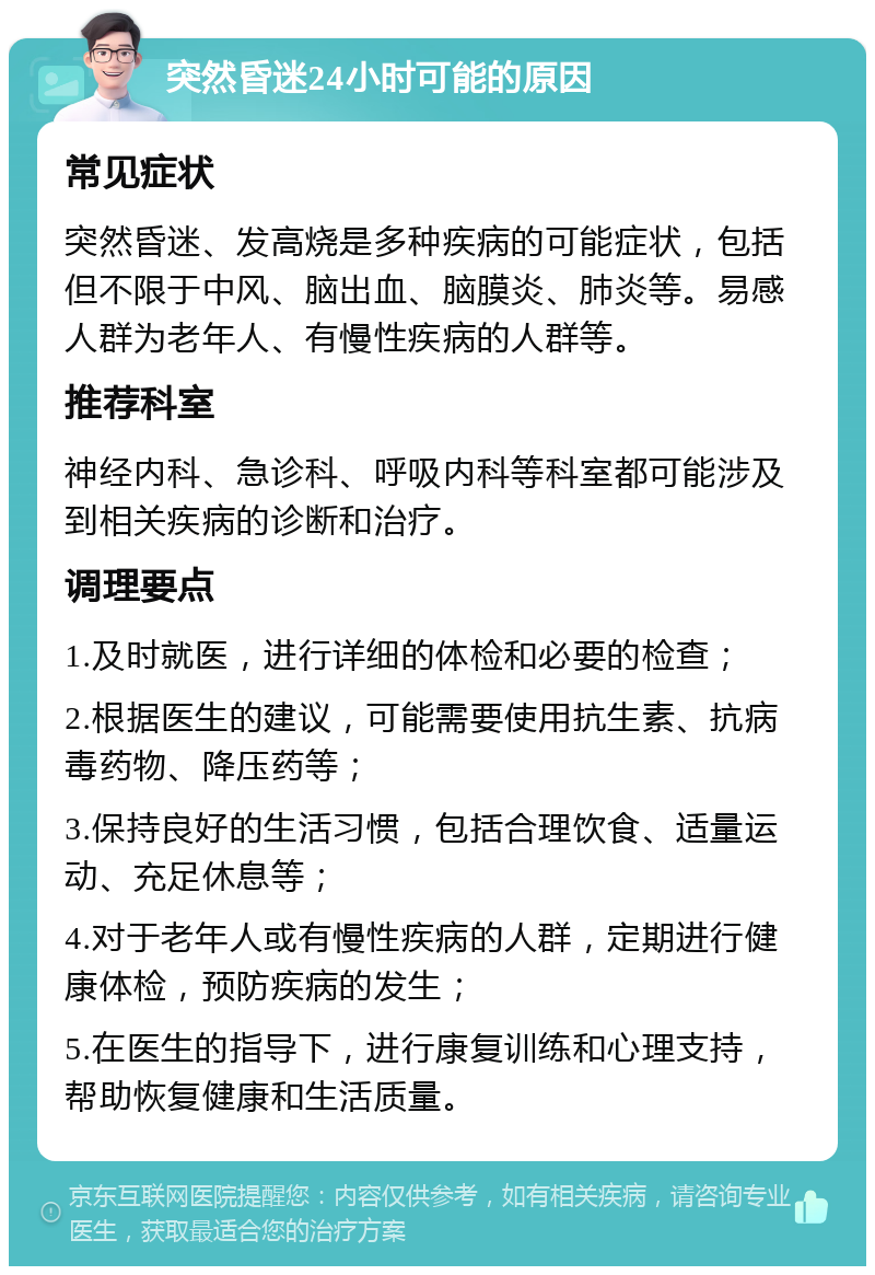 突然昏迷24小时可能的原因 常见症状 突然昏迷、发高烧是多种疾病的可能症状，包括但不限于中风、脑出血、脑膜炎、肺炎等。易感人群为老年人、有慢性疾病的人群等。 推荐科室 神经内科、急诊科、呼吸内科等科室都可能涉及到相关疾病的诊断和治疗。 调理要点 1.及时就医，进行详细的体检和必要的检查； 2.根据医生的建议，可能需要使用抗生素、抗病毒药物、降压药等； 3.保持良好的生活习惯，包括合理饮食、适量运动、充足休息等； 4.对于老年人或有慢性疾病的人群，定期进行健康体检，预防疾病的发生； 5.在医生的指导下，进行康复训练和心理支持，帮助恢复健康和生活质量。