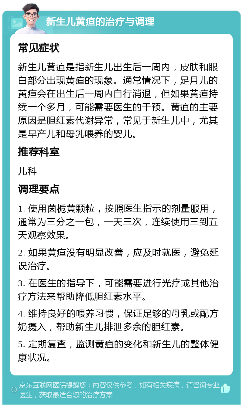 新生儿黄疸的治疗与调理 常见症状 新生儿黄疸是指新生儿出生后一周内，皮肤和眼白部分出现黄疸的现象。通常情况下，足月儿的黄疸会在出生后一周内自行消退，但如果黄疸持续一个多月，可能需要医生的干预。黄疸的主要原因是胆红素代谢异常，常见于新生儿中，尤其是早产儿和母乳喂养的婴儿。 推荐科室 儿科 调理要点 1. 使用茵栀黄颗粒，按照医生指示的剂量服用，通常为三分之一包，一天三次，连续使用三到五天观察效果。 2. 如果黄疸没有明显改善，应及时就医，避免延误治疗。 3. 在医生的指导下，可能需要进行光疗或其他治疗方法来帮助降低胆红素水平。 4. 维持良好的喂养习惯，保证足够的母乳或配方奶摄入，帮助新生儿排泄多余的胆红素。 5. 定期复查，监测黄疸的变化和新生儿的整体健康状况。