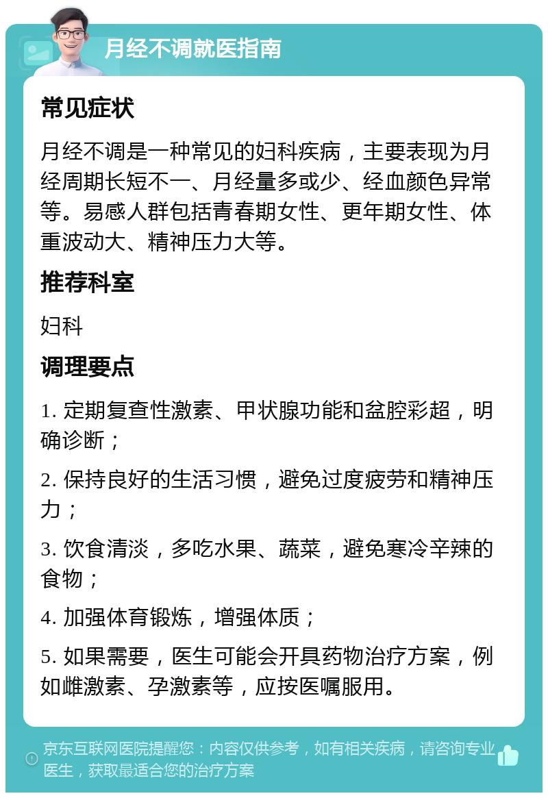 月经不调就医指南 常见症状 月经不调是一种常见的妇科疾病，主要表现为月经周期长短不一、月经量多或少、经血颜色异常等。易感人群包括青春期女性、更年期女性、体重波动大、精神压力大等。 推荐科室 妇科 调理要点 1. 定期复查性激素、甲状腺功能和盆腔彩超，明确诊断； 2. 保持良好的生活习惯，避免过度疲劳和精神压力； 3. 饮食清淡，多吃水果、蔬菜，避免寒冷辛辣的食物； 4. 加强体育锻炼，增强体质； 5. 如果需要，医生可能会开具药物治疗方案，例如雌激素、孕激素等，应按医嘱服用。