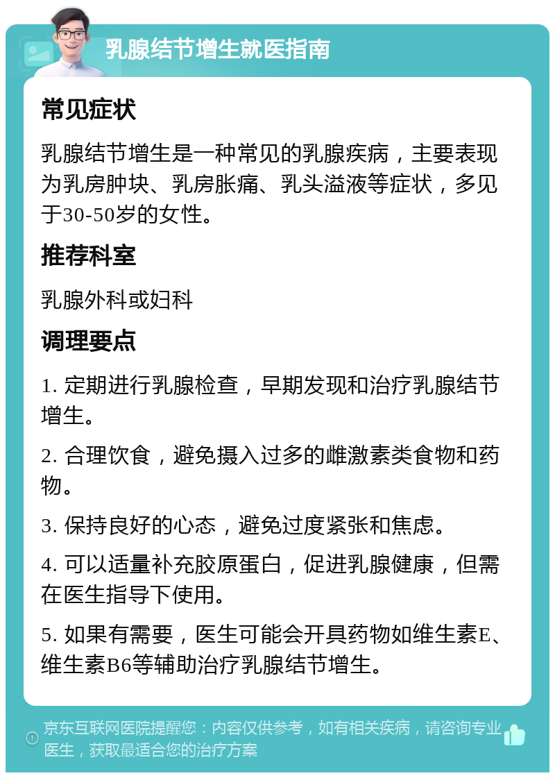 乳腺结节增生就医指南 常见症状 乳腺结节增生是一种常见的乳腺疾病，主要表现为乳房肿块、乳房胀痛、乳头溢液等症状，多见于30-50岁的女性。 推荐科室 乳腺外科或妇科 调理要点 1. 定期进行乳腺检查，早期发现和治疗乳腺结节增生。 2. 合理饮食，避免摄入过多的雌激素类食物和药物。 3. 保持良好的心态，避免过度紧张和焦虑。 4. 可以适量补充胶原蛋白，促进乳腺健康，但需在医生指导下使用。 5. 如果有需要，医生可能会开具药物如维生素E、维生素B6等辅助治疗乳腺结节增生。