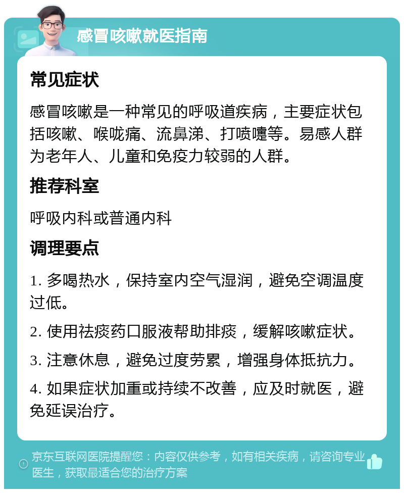 感冒咳嗽就医指南 常见症状 感冒咳嗽是一种常见的呼吸道疾病，主要症状包括咳嗽、喉咙痛、流鼻涕、打喷嚏等。易感人群为老年人、儿童和免疫力较弱的人群。 推荐科室 呼吸内科或普通内科 调理要点 1. 多喝热水，保持室内空气湿润，避免空调温度过低。 2. 使用祛痰药口服液帮助排痰，缓解咳嗽症状。 3. 注意休息，避免过度劳累，增强身体抵抗力。 4. 如果症状加重或持续不改善，应及时就医，避免延误治疗。