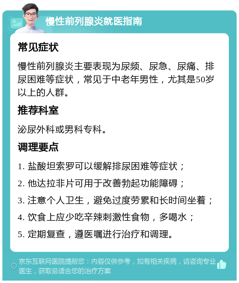 慢性前列腺炎就医指南 常见症状 慢性前列腺炎主要表现为尿频、尿急、尿痛、排尿困难等症状，常见于中老年男性，尤其是50岁以上的人群。 推荐科室 泌尿外科或男科专科。 调理要点 1. 盐酸坦索罗可以缓解排尿困难等症状； 2. 他达拉非片可用于改善勃起功能障碍； 3. 注意个人卫生，避免过度劳累和长时间坐着； 4. 饮食上应少吃辛辣刺激性食物，多喝水； 5. 定期复查，遵医嘱进行治疗和调理。