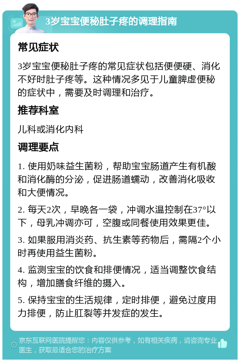 3岁宝宝便秘肚子疼的调理指南 常见症状 3岁宝宝便秘肚子疼的常见症状包括便便硬、消化不好时肚子疼等。这种情况多见于儿童脾虚便秘的症状中，需要及时调理和治疗。 推荐科室 儿科或消化内科 调理要点 1. 使用奶味益生菌粉，帮助宝宝肠道产生有机酸和消化酶的分泌，促进肠道蠕动，改善消化吸收和大便情况。 2. 每天2次，早晚各一袋，冲调水温控制在37°以下，母乳冲调亦可，空腹或同餐使用效果更佳。 3. 如果服用消炎药、抗生素等药物后，需隔2个小时再使用益生菌粉。 4. 监测宝宝的饮食和排便情况，适当调整饮食结构，增加膳食纤维的摄入。 5. 保持宝宝的生活规律，定时排便，避免过度用力排便，防止肛裂等并发症的发生。