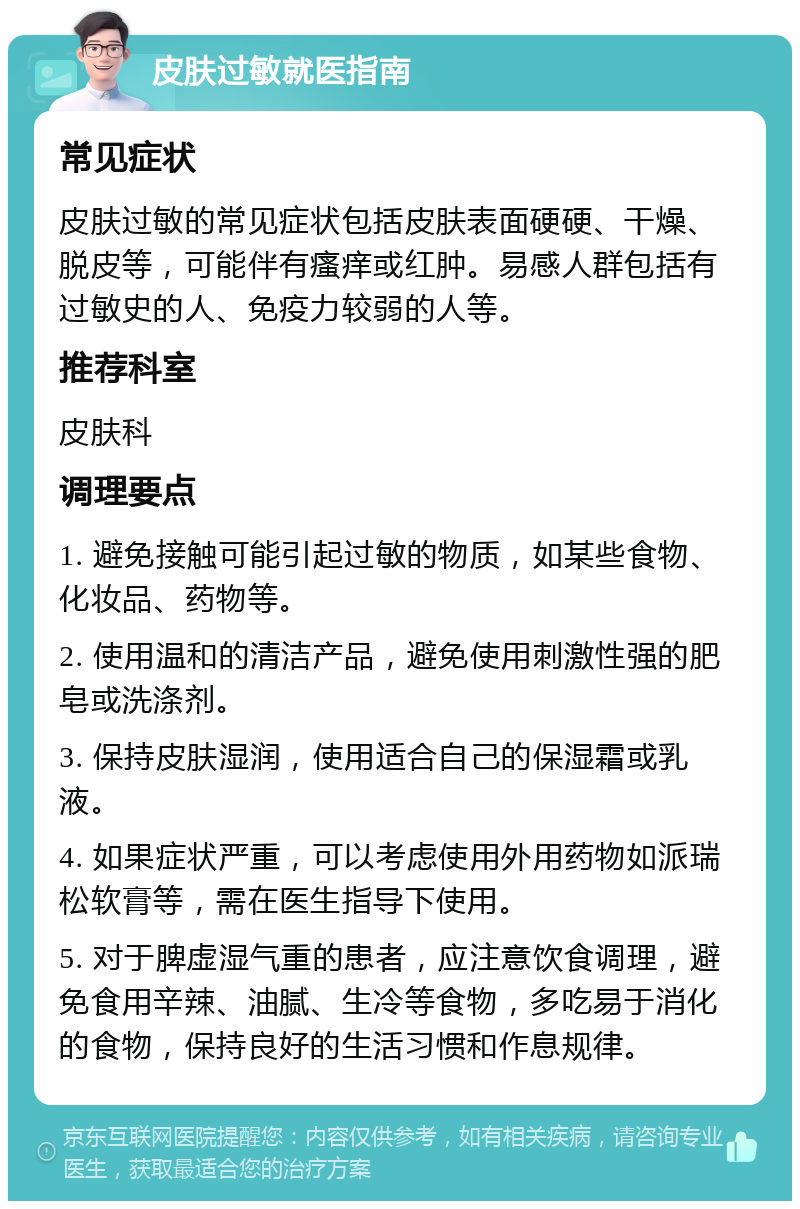 皮肤过敏就医指南 常见症状 皮肤过敏的常见症状包括皮肤表面硬硬、干燥、脱皮等，可能伴有瘙痒或红肿。易感人群包括有过敏史的人、免疫力较弱的人等。 推荐科室 皮肤科 调理要点 1. 避免接触可能引起过敏的物质，如某些食物、化妆品、药物等。 2. 使用温和的清洁产品，避免使用刺激性强的肥皂或洗涤剂。 3. 保持皮肤湿润，使用适合自己的保湿霜或乳液。 4. 如果症状严重，可以考虑使用外用药物如派瑞松软膏等，需在医生指导下使用。 5. 对于脾虚湿气重的患者，应注意饮食调理，避免食用辛辣、油腻、生冷等食物，多吃易于消化的食物，保持良好的生活习惯和作息规律。