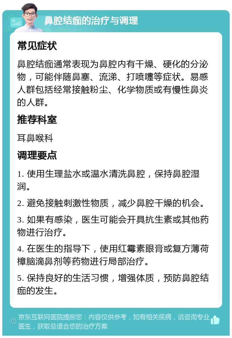 鼻腔结痂的治疗与调理 常见症状 鼻腔结痂通常表现为鼻腔内有干燥、硬化的分泌物，可能伴随鼻塞、流涕、打喷嚏等症状。易感人群包括经常接触粉尘、化学物质或有慢性鼻炎的人群。 推荐科室 耳鼻喉科 调理要点 1. 使用生理盐水或温水清洗鼻腔，保持鼻腔湿润。 2. 避免接触刺激性物质，减少鼻腔干燥的机会。 3. 如果有感染，医生可能会开具抗生素或其他药物进行治疗。 4. 在医生的指导下，使用红霉素眼膏或复方薄荷樟脑滴鼻剂等药物进行局部治疗。 5. 保持良好的生活习惯，增强体质，预防鼻腔结痂的发生。