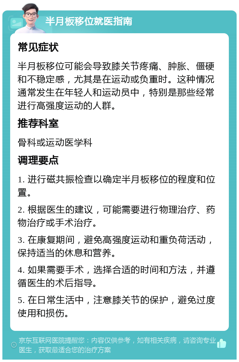 半月板移位就医指南 常见症状 半月板移位可能会导致膝关节疼痛、肿胀、僵硬和不稳定感，尤其是在运动或负重时。这种情况通常发生在年轻人和运动员中，特别是那些经常进行高强度运动的人群。 推荐科室 骨科或运动医学科 调理要点 1. 进行磁共振检查以确定半月板移位的程度和位置。 2. 根据医生的建议，可能需要进行物理治疗、药物治疗或手术治疗。 3. 在康复期间，避免高强度运动和重负荷活动，保持适当的休息和营养。 4. 如果需要手术，选择合适的时间和方法，并遵循医生的术后指导。 5. 在日常生活中，注意膝关节的保护，避免过度使用和损伤。