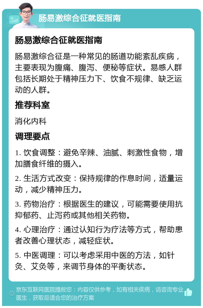 肠易激综合征就医指南 肠易激综合征就医指南 肠易激综合征是一种常见的肠道功能紊乱疾病，主要表现为腹痛、腹泻、便秘等症状。易感人群包括长期处于精神压力下、饮食不规律、缺乏运动的人群。 推荐科室 消化内科 调理要点 1. 饮食调整：避免辛辣、油腻、刺激性食物，增加膳食纤维的摄入。 2. 生活方式改变：保持规律的作息时间，适量运动，减少精神压力。 3. 药物治疗：根据医生的建议，可能需要使用抗抑郁药、止泻药或其他相关药物。 4. 心理治疗：通过认知行为疗法等方式，帮助患者改善心理状态，减轻症状。 5. 中医调理：可以考虑采用中医的方法，如针灸、艾灸等，来调节身体的平衡状态。