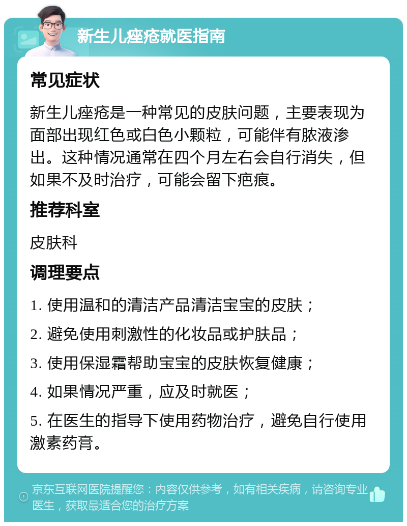 新生儿痤疮就医指南 常见症状 新生儿痤疮是一种常见的皮肤问题，主要表现为面部出现红色或白色小颗粒，可能伴有脓液渗出。这种情况通常在四个月左右会自行消失，但如果不及时治疗，可能会留下疤痕。 推荐科室 皮肤科 调理要点 1. 使用温和的清洁产品清洁宝宝的皮肤； 2. 避免使用刺激性的化妆品或护肤品； 3. 使用保湿霜帮助宝宝的皮肤恢复健康； 4. 如果情况严重，应及时就医； 5. 在医生的指导下使用药物治疗，避免自行使用激素药膏。