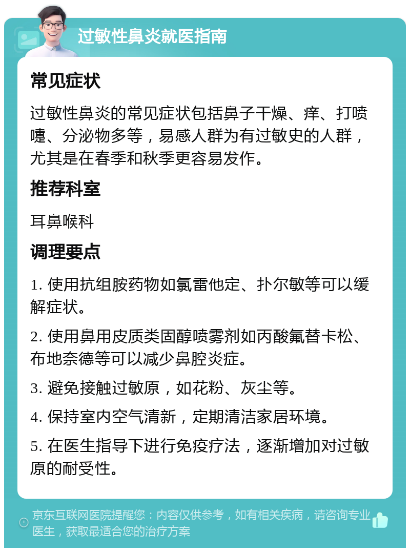 过敏性鼻炎就医指南 常见症状 过敏性鼻炎的常见症状包括鼻子干燥、痒、打喷嚏、分泌物多等，易感人群为有过敏史的人群，尤其是在春季和秋季更容易发作。 推荐科室 耳鼻喉科 调理要点 1. 使用抗组胺药物如氯雷他定、扑尔敏等可以缓解症状。 2. 使用鼻用皮质类固醇喷雾剂如丙酸氟替卡松、布地奈德等可以减少鼻腔炎症。 3. 避免接触过敏原，如花粉、灰尘等。 4. 保持室内空气清新，定期清洁家居环境。 5. 在医生指导下进行免疫疗法，逐渐增加对过敏原的耐受性。