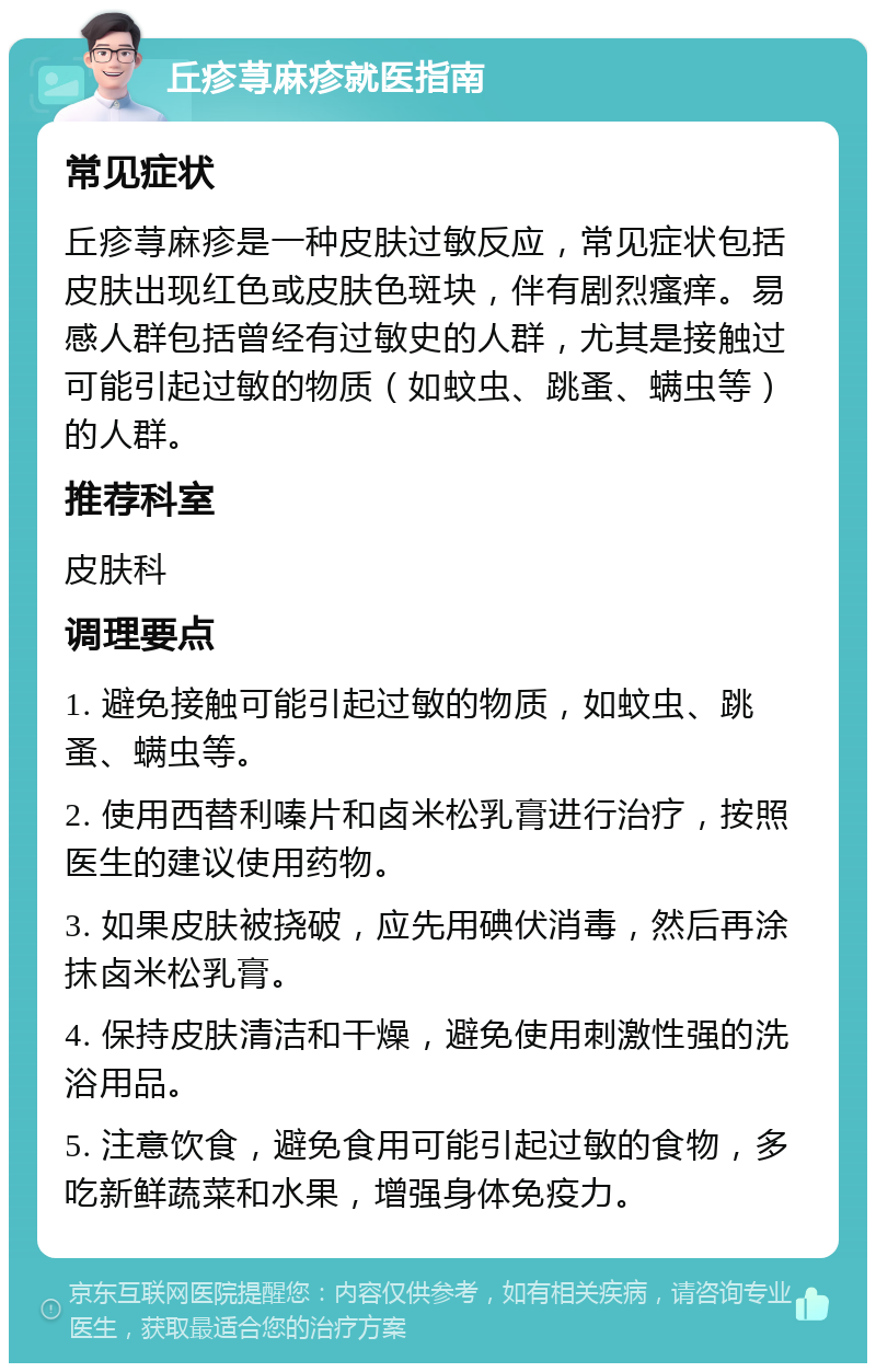 丘疹荨麻疹就医指南 常见症状 丘疹荨麻疹是一种皮肤过敏反应，常见症状包括皮肤出现红色或皮肤色斑块，伴有剧烈瘙痒。易感人群包括曾经有过敏史的人群，尤其是接触过可能引起过敏的物质（如蚊虫、跳蚤、螨虫等）的人群。 推荐科室 皮肤科 调理要点 1. 避免接触可能引起过敏的物质，如蚊虫、跳蚤、螨虫等。 2. 使用西替利嗪片和卤米松乳膏进行治疗，按照医生的建议使用药物。 3. 如果皮肤被挠破，应先用碘伏消毒，然后再涂抹卤米松乳膏。 4. 保持皮肤清洁和干燥，避免使用刺激性强的洗浴用品。 5. 注意饮食，避免食用可能引起过敏的食物，多吃新鲜蔬菜和水果，增强身体免疫力。