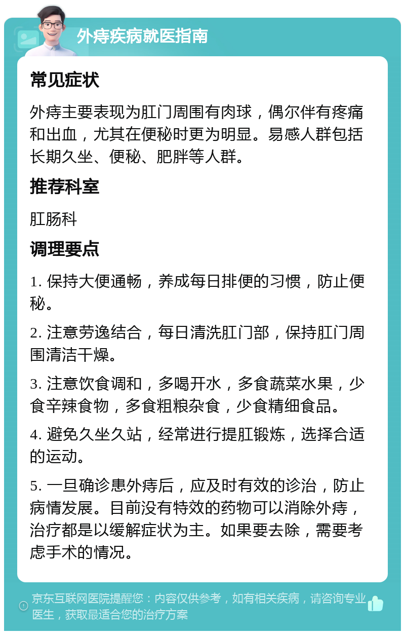 外痔疾病就医指南 常见症状 外痔主要表现为肛门周围有肉球，偶尔伴有疼痛和出血，尤其在便秘时更为明显。易感人群包括长期久坐、便秘、肥胖等人群。 推荐科室 肛肠科 调理要点 1. 保持大便通畅，养成每日排便的习惯，防止便秘。 2. 注意劳逸结合，每日清洗肛门部，保持肛门周围清洁干燥。 3. 注意饮食调和，多喝开水，多食蔬菜水果，少食辛辣食物，多食粗粮杂食，少食精细食品。 4. 避免久坐久站，经常进行提肛锻炼，选择合适的运动。 5. 一旦确诊患外痔后，应及时有效的诊治，防止病情发展。目前没有特效的药物可以消除外痔，治疗都是以缓解症状为主。如果要去除，需要考虑手术的情况。