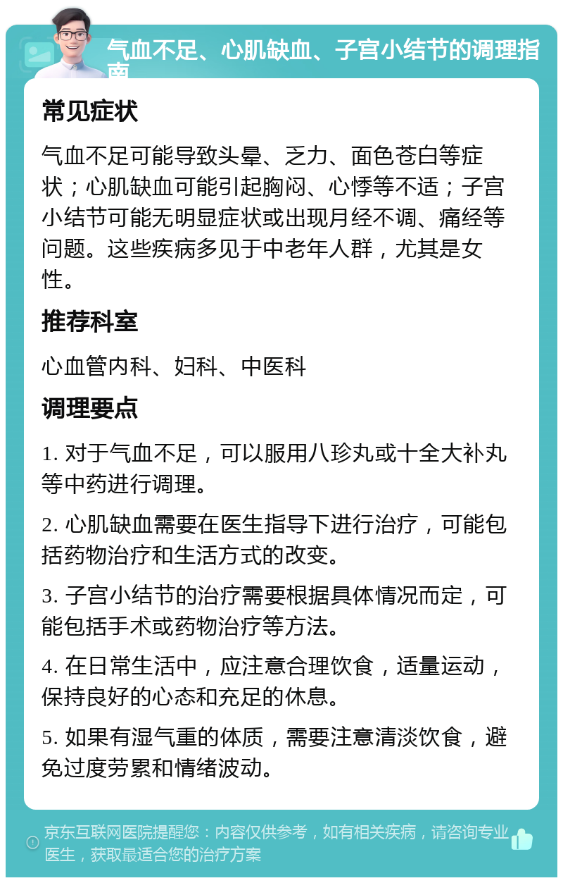 气血不足、心肌缺血、子宫小结节的调理指南 常见症状 气血不足可能导致头晕、乏力、面色苍白等症状；心肌缺血可能引起胸闷、心悸等不适；子宫小结节可能无明显症状或出现月经不调、痛经等问题。这些疾病多见于中老年人群，尤其是女性。 推荐科室 心血管内科、妇科、中医科 调理要点 1. 对于气血不足，可以服用八珍丸或十全大补丸等中药进行调理。 2. 心肌缺血需要在医生指导下进行治疗，可能包括药物治疗和生活方式的改变。 3. 子宫小结节的治疗需要根据具体情况而定，可能包括手术或药物治疗等方法。 4. 在日常生活中，应注意合理饮食，适量运动，保持良好的心态和充足的休息。 5. 如果有湿气重的体质，需要注意清淡饮食，避免过度劳累和情绪波动。