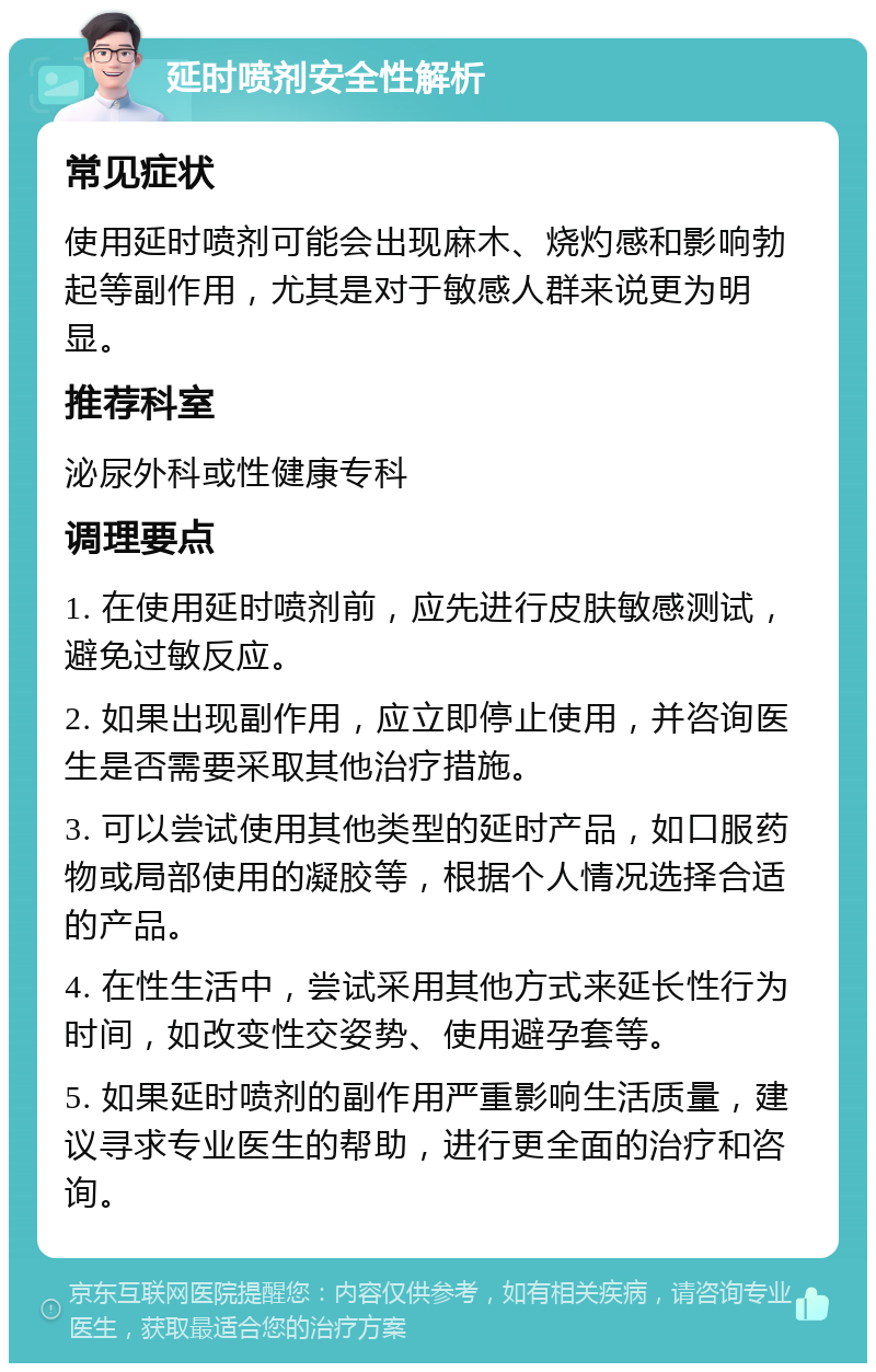 延时喷剂安全性解析 常见症状 使用延时喷剂可能会出现麻木、烧灼感和影响勃起等副作用，尤其是对于敏感人群来说更为明显。 推荐科室 泌尿外科或性健康专科 调理要点 1. 在使用延时喷剂前，应先进行皮肤敏感测试，避免过敏反应。 2. 如果出现副作用，应立即停止使用，并咨询医生是否需要采取其他治疗措施。 3. 可以尝试使用其他类型的延时产品，如口服药物或局部使用的凝胶等，根据个人情况选择合适的产品。 4. 在性生活中，尝试采用其他方式来延长性行为时间，如改变性交姿势、使用避孕套等。 5. 如果延时喷剂的副作用严重影响生活质量，建议寻求专业医生的帮助，进行更全面的治疗和咨询。