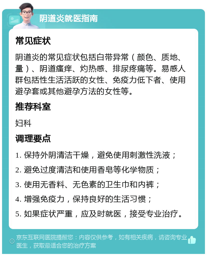 阴道炎就医指南 常见症状 阴道炎的常见症状包括白带异常（颜色、质地、量）、阴道瘙痒、灼热感、排尿疼痛等。易感人群包括性生活活跃的女性、免疫力低下者、使用避孕套或其他避孕方法的女性等。 推荐科室 妇科 调理要点 1. 保持外阴清洁干燥，避免使用刺激性洗液； 2. 避免过度清洁和使用香皂等化学物质； 3. 使用无香料、无色素的卫生巾和内裤； 4. 增强免疫力，保持良好的生活习惯； 5. 如果症状严重，应及时就医，接受专业治疗。