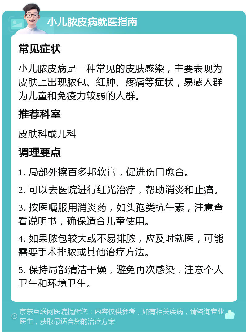 小儿脓皮病就医指南 常见症状 小儿脓皮病是一种常见的皮肤感染，主要表现为皮肤上出现脓包、红肿、疼痛等症状，易感人群为儿童和免疫力较弱的人群。 推荐科室 皮肤科或儿科 调理要点 1. 局部外擦百多邦软膏，促进伤口愈合。 2. 可以去医院进行红光治疗，帮助消炎和止痛。 3. 按医嘱服用消炎药，如头孢类抗生素，注意查看说明书，确保适合儿童使用。 4. 如果脓包较大或不易排脓，应及时就医，可能需要手术排脓或其他治疗方法。 5. 保持局部清洁干燥，避免再次感染，注意个人卫生和环境卫生。