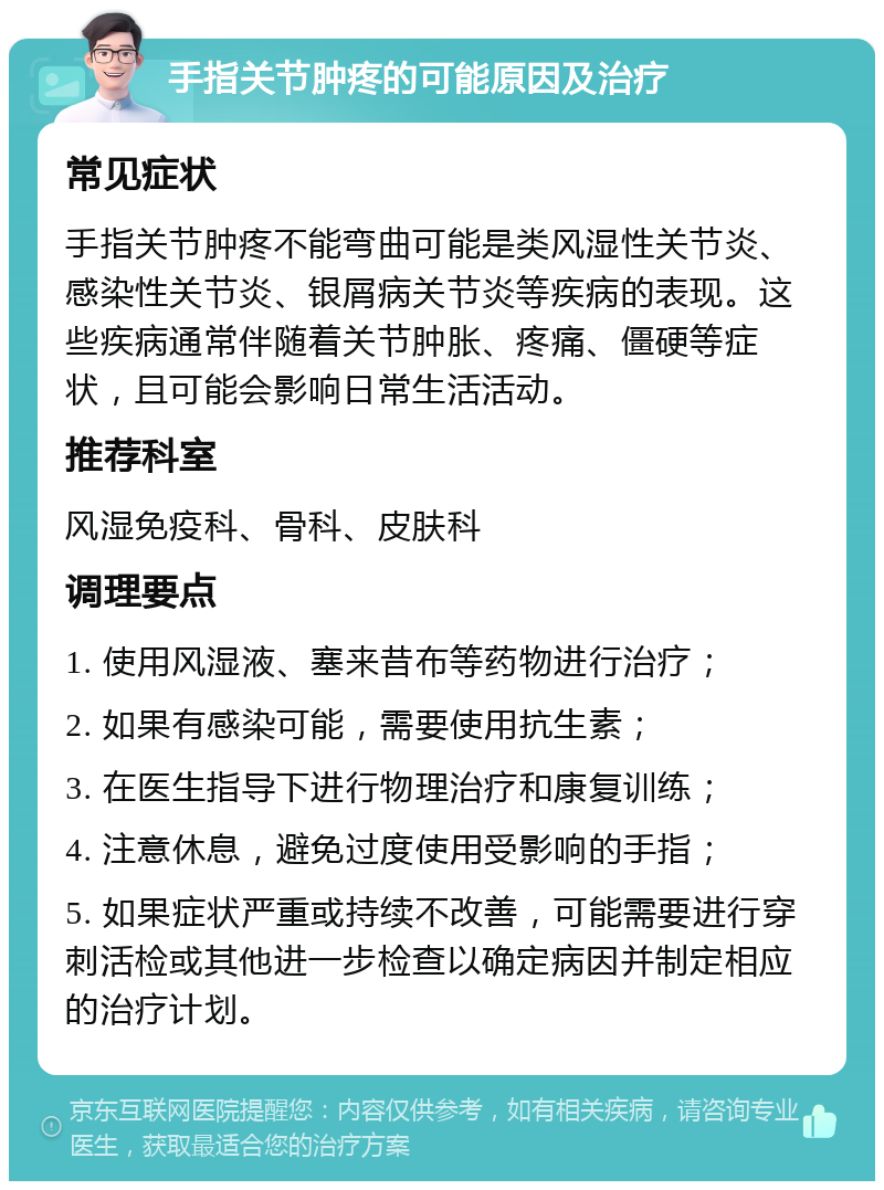 手指关节肿疼的可能原因及治疗 常见症状 手指关节肿疼不能弯曲可能是类风湿性关节炎、感染性关节炎、银屑病关节炎等疾病的表现。这些疾病通常伴随着关节肿胀、疼痛、僵硬等症状，且可能会影响日常生活活动。 推荐科室 风湿免疫科、骨科、皮肤科 调理要点 1. 使用风湿液、塞来昔布等药物进行治疗； 2. 如果有感染可能，需要使用抗生素； 3. 在医生指导下进行物理治疗和康复训练； 4. 注意休息，避免过度使用受影响的手指； 5. 如果症状严重或持续不改善，可能需要进行穿刺活检或其他进一步检查以确定病因并制定相应的治疗计划。