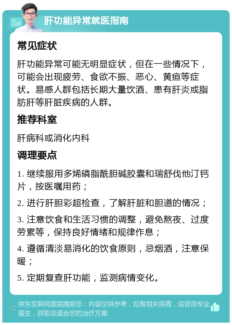 肝功能异常就医指南 常见症状 肝功能异常可能无明显症状，但在一些情况下，可能会出现疲劳、食欲不振、恶心、黄疸等症状。易感人群包括长期大量饮酒、患有肝炎或脂肪肝等肝脏疾病的人群。 推荐科室 肝病科或消化内科 调理要点 1. 继续服用多烯磷脂酰胆碱胶囊和瑞舒伐他汀钙片，按医嘱用药； 2. 进行肝胆彩超检查，了解肝脏和胆道的情况； 3. 注意饮食和生活习惯的调整，避免熬夜、过度劳累等，保持良好情绪和规律作息； 4. 遵循清淡易消化的饮食原则，忌烟酒，注意保暖； 5. 定期复查肝功能，监测病情变化。