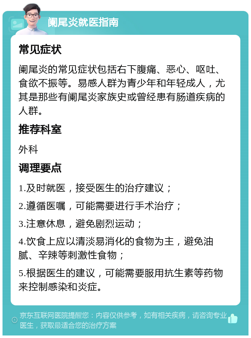 阑尾炎就医指南 常见症状 阑尾炎的常见症状包括右下腹痛、恶心、呕吐、食欲不振等。易感人群为青少年和年轻成人，尤其是那些有阑尾炎家族史或曾经患有肠道疾病的人群。 推荐科室 外科 调理要点 1.及时就医，接受医生的治疗建议； 2.遵循医嘱，可能需要进行手术治疗； 3.注意休息，避免剧烈运动； 4.饮食上应以清淡易消化的食物为主，避免油腻、辛辣等刺激性食物； 5.根据医生的建议，可能需要服用抗生素等药物来控制感染和炎症。