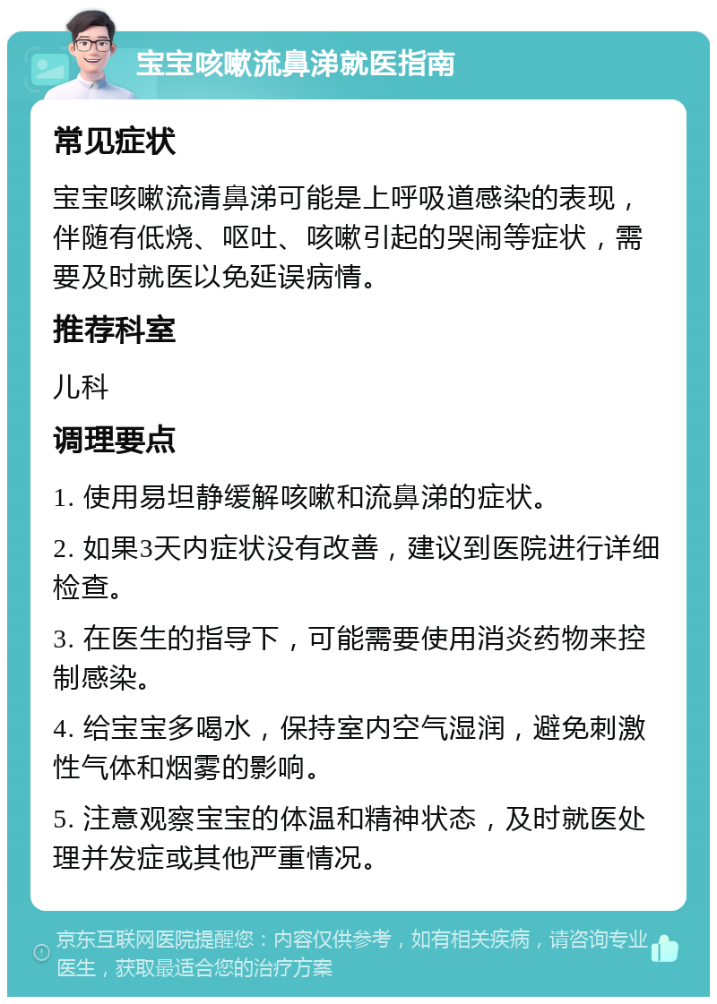 宝宝咳嗽流鼻涕就医指南 常见症状 宝宝咳嗽流清鼻涕可能是上呼吸道感染的表现，伴随有低烧、呕吐、咳嗽引起的哭闹等症状，需要及时就医以免延误病情。 推荐科室 儿科 调理要点 1. 使用易坦静缓解咳嗽和流鼻涕的症状。 2. 如果3天内症状没有改善，建议到医院进行详细检查。 3. 在医生的指导下，可能需要使用消炎药物来控制感染。 4. 给宝宝多喝水，保持室内空气湿润，避免刺激性气体和烟雾的影响。 5. 注意观察宝宝的体温和精神状态，及时就医处理并发症或其他严重情况。