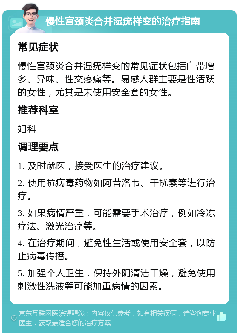 慢性宫颈炎合并湿疣样变的治疗指南 常见症状 慢性宫颈炎合并湿疣样变的常见症状包括白带增多、异味、性交疼痛等。易感人群主要是性活跃的女性，尤其是未使用安全套的女性。 推荐科室 妇科 调理要点 1. 及时就医，接受医生的治疗建议。 2. 使用抗病毒药物如阿昔洛韦、干扰素等进行治疗。 3. 如果病情严重，可能需要手术治疗，例如冷冻疗法、激光治疗等。 4. 在治疗期间，避免性生活或使用安全套，以防止病毒传播。 5. 加强个人卫生，保持外阴清洁干燥，避免使用刺激性洗液等可能加重病情的因素。