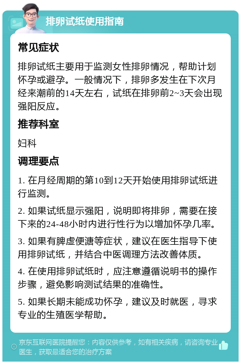 排卵试纸使用指南 常见症状 排卵试纸主要用于监测女性排卵情况，帮助计划怀孕或避孕。一般情况下，排卵多发生在下次月经来潮前的14天左右，试纸在排卵前2~3天会出现强阳反应。 推荐科室 妇科 调理要点 1. 在月经周期的第10到12天开始使用排卵试纸进行监测。 2. 如果试纸显示强阳，说明即将排卵，需要在接下来的24-48小时内进行性行为以增加怀孕几率。 3. 如果有脾虚便溏等症状，建议在医生指导下使用排卵试纸，并结合中医调理方法改善体质。 4. 在使用排卵试纸时，应注意遵循说明书的操作步骤，避免影响测试结果的准确性。 5. 如果长期未能成功怀孕，建议及时就医，寻求专业的生殖医学帮助。