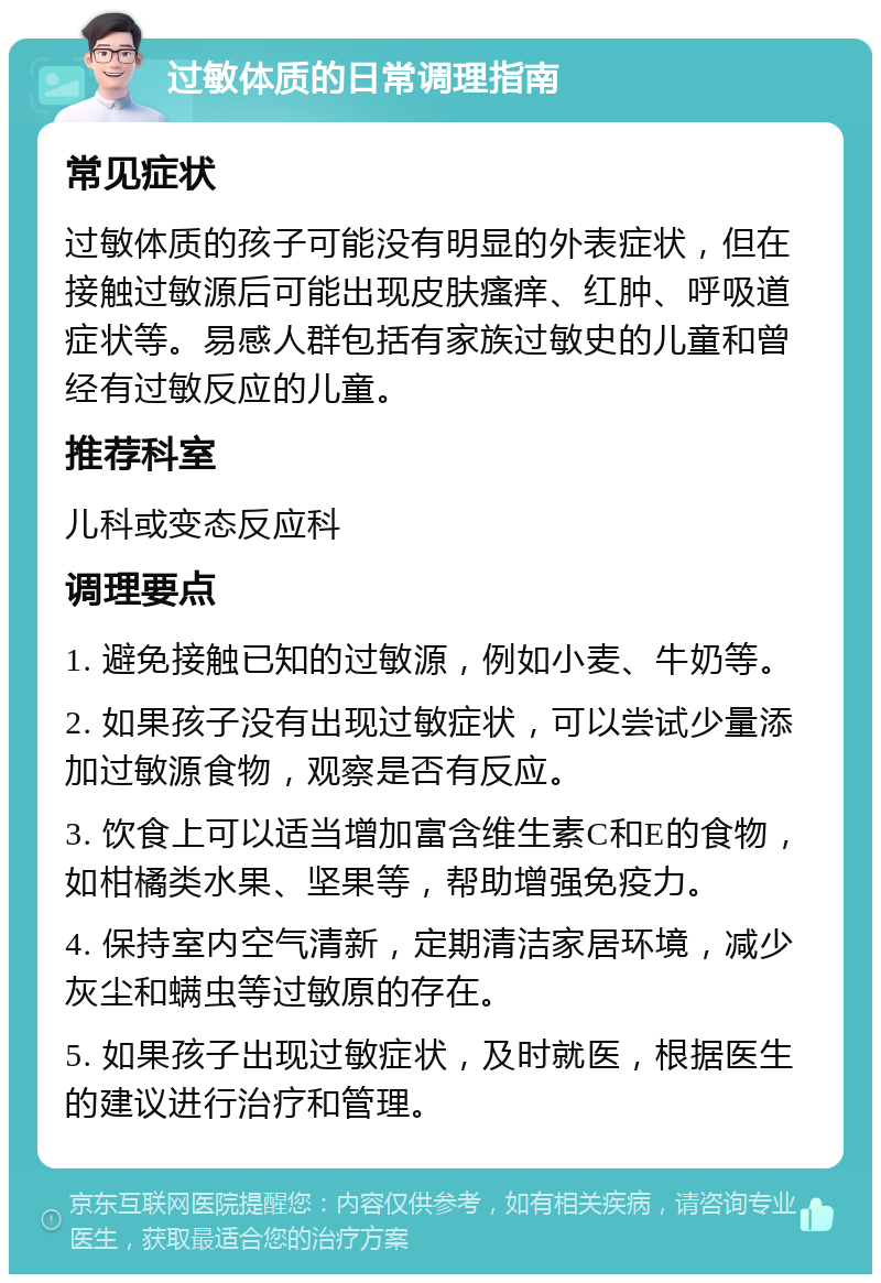 过敏体质的日常调理指南 常见症状 过敏体质的孩子可能没有明显的外表症状，但在接触过敏源后可能出现皮肤瘙痒、红肿、呼吸道症状等。易感人群包括有家族过敏史的儿童和曾经有过敏反应的儿童。 推荐科室 儿科或变态反应科 调理要点 1. 避免接触已知的过敏源，例如小麦、牛奶等。 2. 如果孩子没有出现过敏症状，可以尝试少量添加过敏源食物，观察是否有反应。 3. 饮食上可以适当增加富含维生素C和E的食物，如柑橘类水果、坚果等，帮助增强免疫力。 4. 保持室内空气清新，定期清洁家居环境，减少灰尘和螨虫等过敏原的存在。 5. 如果孩子出现过敏症状，及时就医，根据医生的建议进行治疗和管理。