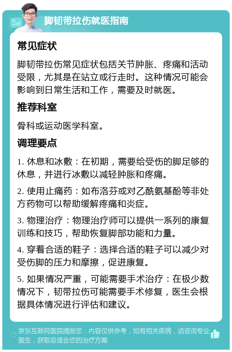 脚韧带拉伤就医指南 常见症状 脚韧带拉伤常见症状包括关节肿胀、疼痛和活动受限，尤其是在站立或行走时。这种情况可能会影响到日常生活和工作，需要及时就医。 推荐科室 骨科或运动医学科室。 调理要点 1. 休息和冰敷：在初期，需要给受伤的脚足够的休息，并进行冰敷以减轻肿胀和疼痛。 2. 使用止痛药：如布洛芬或对乙酰氨基酚等非处方药物可以帮助缓解疼痛和炎症。 3. 物理治疗：物理治疗师可以提供一系列的康复训练和技巧，帮助恢复脚部功能和力量。 4. 穿着合适的鞋子：选择合适的鞋子可以减少对受伤脚的压力和摩擦，促进康复。 5. 如果情况严重，可能需要手术治疗：在极少数情况下，韧带拉伤可能需要手术修复，医生会根据具体情况进行评估和建议。