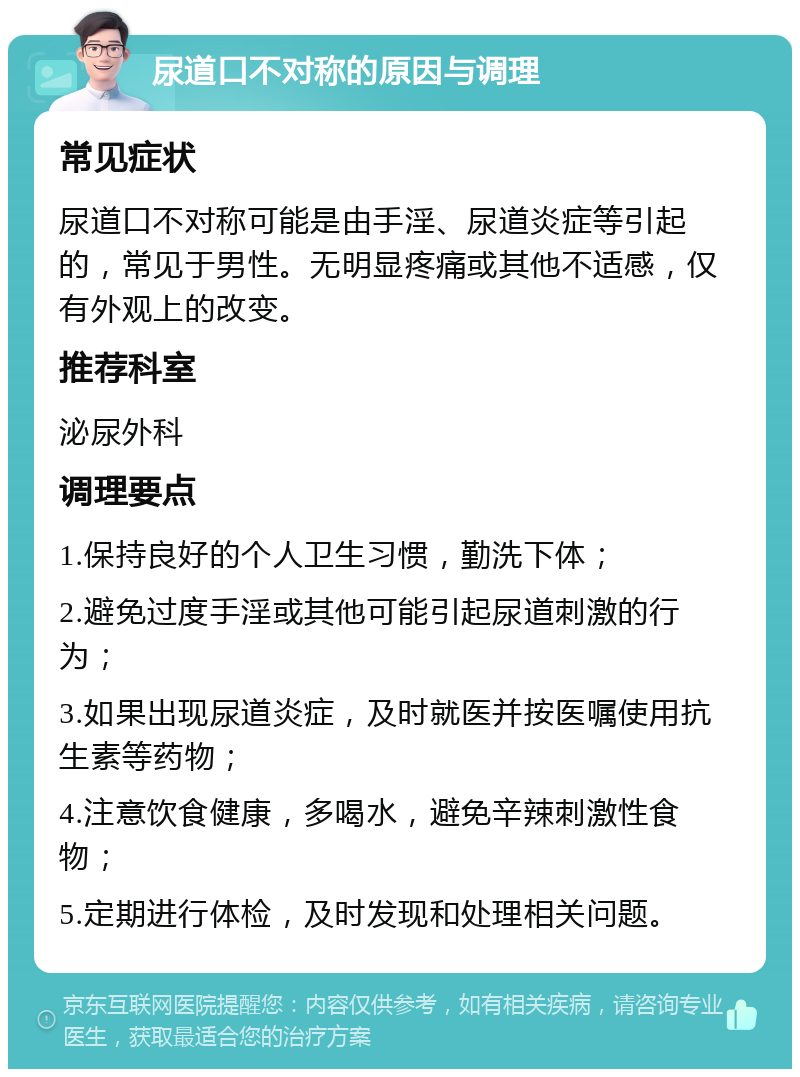 尿道口不对称的原因与调理 常见症状 尿道口不对称可能是由手淫、尿道炎症等引起的，常见于男性。无明显疼痛或其他不适感，仅有外观上的改变。 推荐科室 泌尿外科 调理要点 1.保持良好的个人卫生习惯，勤洗下体； 2.避免过度手淫或其他可能引起尿道刺激的行为； 3.如果出现尿道炎症，及时就医并按医嘱使用抗生素等药物； 4.注意饮食健康，多喝水，避免辛辣刺激性食物； 5.定期进行体检，及时发现和处理相关问题。