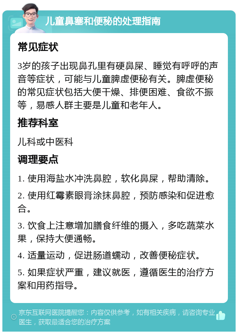 儿童鼻塞和便秘的处理指南 常见症状 3岁的孩子出现鼻孔里有硬鼻屎、睡觉有呼呼的声音等症状，可能与儿童脾虚便秘有关。脾虚便秘的常见症状包括大便干燥、排便困难、食欲不振等，易感人群主要是儿童和老年人。 推荐科室 儿科或中医科 调理要点 1. 使用海盐水冲洗鼻腔，软化鼻屎，帮助清除。 2. 使用红霉素眼膏涂抹鼻腔，预防感染和促进愈合。 3. 饮食上注意增加膳食纤维的摄入，多吃蔬菜水果，保持大便通畅。 4. 适量运动，促进肠道蠕动，改善便秘症状。 5. 如果症状严重，建议就医，遵循医生的治疗方案和用药指导。