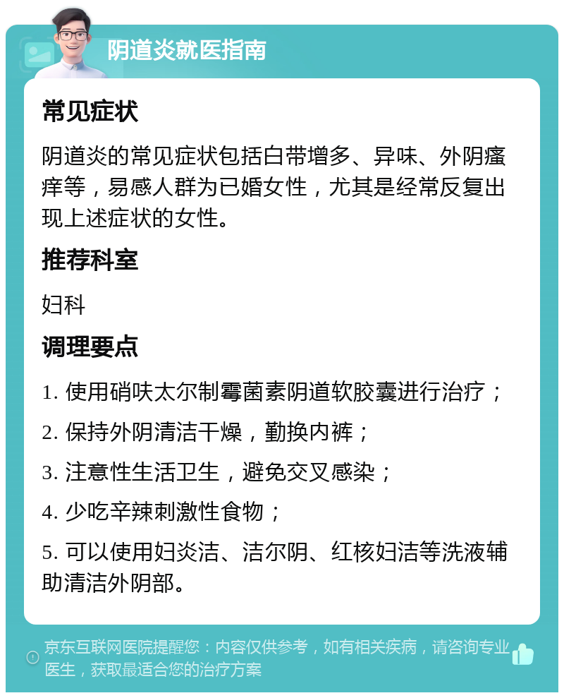 阴道炎就医指南 常见症状 阴道炎的常见症状包括白带增多、异味、外阴瘙痒等，易感人群为已婚女性，尤其是经常反复出现上述症状的女性。 推荐科室 妇科 调理要点 1. 使用硝呋太尔制霉菌素阴道软胶囊进行治疗； 2. 保持外阴清洁干燥，勤换内裤； 3. 注意性生活卫生，避免交叉感染； 4. 少吃辛辣刺激性食物； 5. 可以使用妇炎洁、洁尔阴、红核妇洁等洗液辅助清洁外阴部。