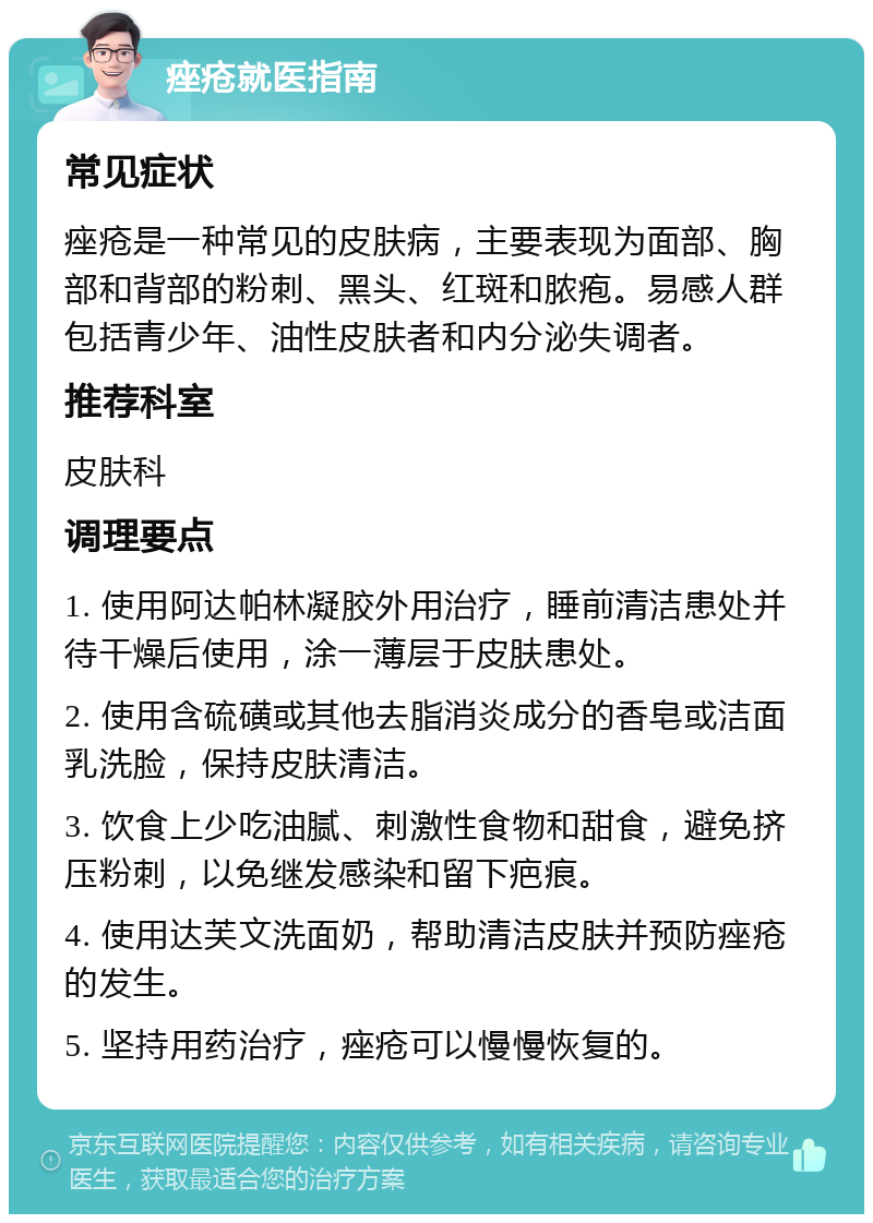 痤疮就医指南 常见症状 痤疮是一种常见的皮肤病，主要表现为面部、胸部和背部的粉刺、黑头、红斑和脓疱。易感人群包括青少年、油性皮肤者和内分泌失调者。 推荐科室 皮肤科 调理要点 1. 使用阿达帕林凝胶外用治疗，睡前清洁患处并待干燥后使用，涂一薄层于皮肤患处。 2. 使用含硫磺或其他去脂消炎成分的香皂或洁面乳洗脸，保持皮肤清洁。 3. 饮食上少吃油腻、刺激性食物和甜食，避免挤压粉刺，以免继发感染和留下疤痕。 4. 使用达芙文洗面奶，帮助清洁皮肤并预防痤疮的发生。 5. 坚持用药治疗，痤疮可以慢慢恢复的。