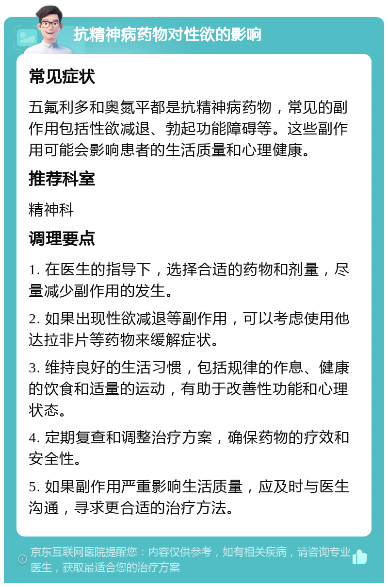 抗精神病药物对性欲的影响 常见症状 五氟利多和奥氮平都是抗精神病药物，常见的副作用包括性欲减退、勃起功能障碍等。这些副作用可能会影响患者的生活质量和心理健康。 推荐科室 精神科 调理要点 1. 在医生的指导下，选择合适的药物和剂量，尽量减少副作用的发生。 2. 如果出现性欲减退等副作用，可以考虑使用他达拉非片等药物来缓解症状。 3. 维持良好的生活习惯，包括规律的作息、健康的饮食和适量的运动，有助于改善性功能和心理状态。 4. 定期复查和调整治疗方案，确保药物的疗效和安全性。 5. 如果副作用严重影响生活质量，应及时与医生沟通，寻求更合适的治疗方法。