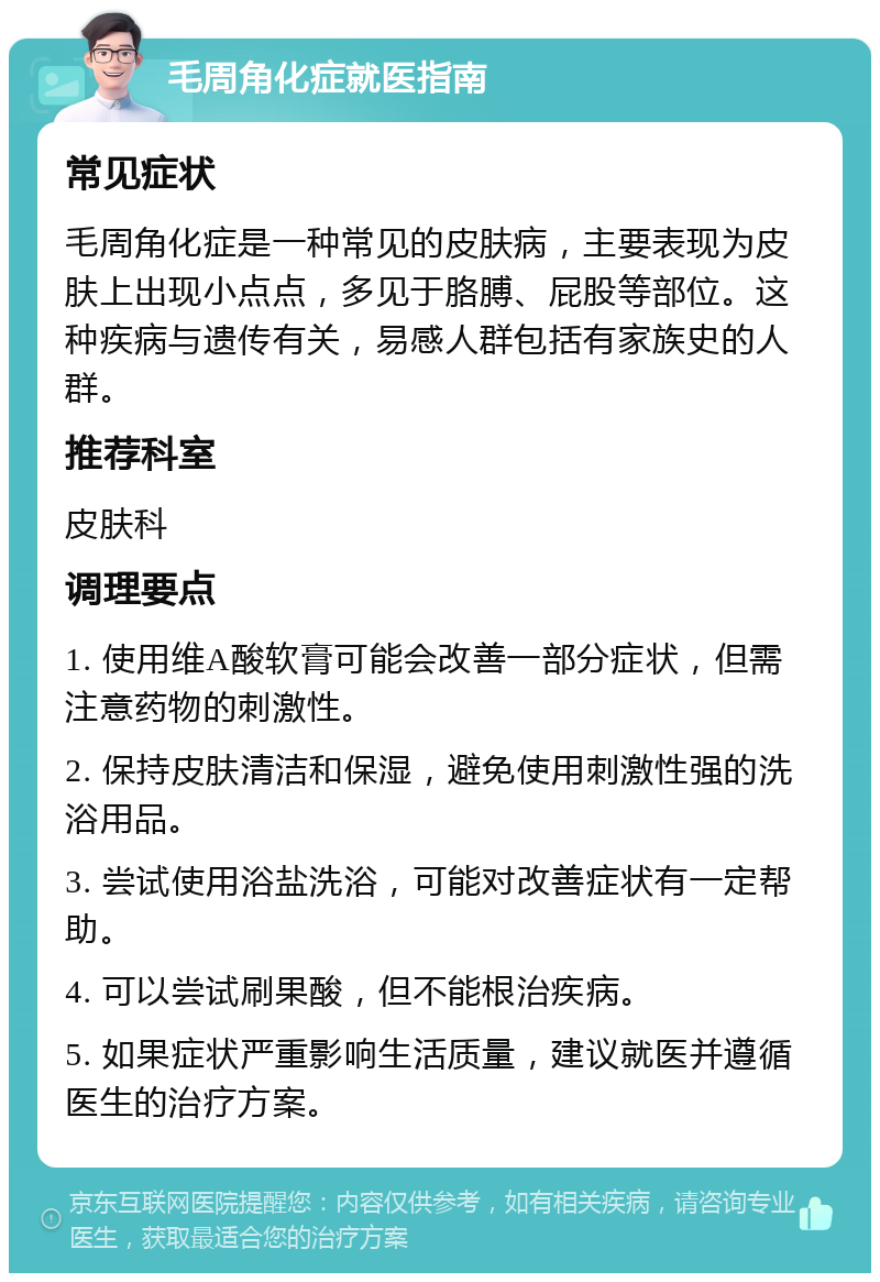 毛周角化症就医指南 常见症状 毛周角化症是一种常见的皮肤病，主要表现为皮肤上出现小点点，多见于胳膊、屁股等部位。这种疾病与遗传有关，易感人群包括有家族史的人群。 推荐科室 皮肤科 调理要点 1. 使用维A酸软膏可能会改善一部分症状，但需注意药物的刺激性。 2. 保持皮肤清洁和保湿，避免使用刺激性强的洗浴用品。 3. 尝试使用浴盐洗浴，可能对改善症状有一定帮助。 4. 可以尝试刷果酸，但不能根治疾病。 5. 如果症状严重影响生活质量，建议就医并遵循医生的治疗方案。