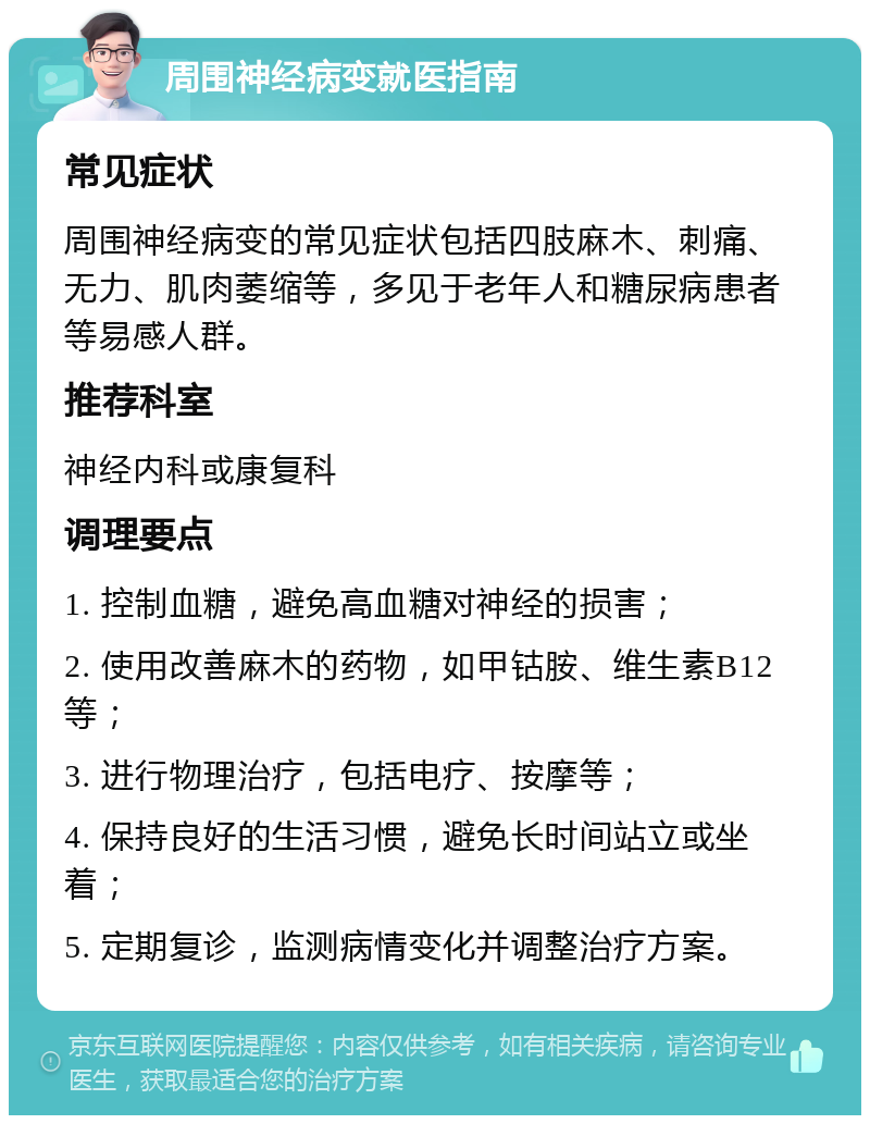 周围神经病变就医指南 常见症状 周围神经病变的常见症状包括四肢麻木、刺痛、无力、肌肉萎缩等，多见于老年人和糖尿病患者等易感人群。 推荐科室 神经内科或康复科 调理要点 1. 控制血糖，避免高血糖对神经的损害； 2. 使用改善麻木的药物，如甲钴胺、维生素B12等； 3. 进行物理治疗，包括电疗、按摩等； 4. 保持良好的生活习惯，避免长时间站立或坐着； 5. 定期复诊，监测病情变化并调整治疗方案。