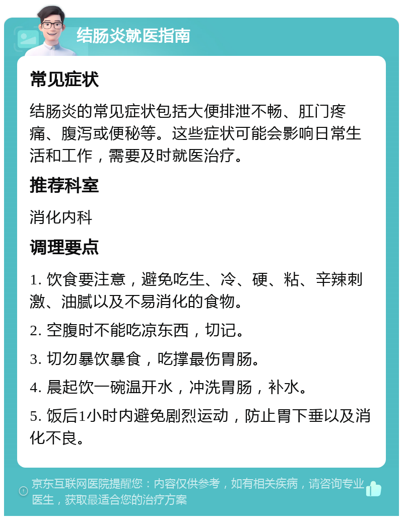 结肠炎就医指南 常见症状 结肠炎的常见症状包括大便排泄不畅、肛门疼痛、腹泻或便秘等。这些症状可能会影响日常生活和工作，需要及时就医治疗。 推荐科室 消化内科 调理要点 1. 饮食要注意，避免吃生、冷、硬、粘、辛辣刺激、油腻以及不易消化的食物。 2. 空腹时不能吃凉东西，切记。 3. 切勿暴饮暴食，吃撑最伤胃肠。 4. 晨起饮一碗温开水，冲洗胃肠，补水。 5. 饭后1小时内避免剧烈运动，防止胃下垂以及消化不良。