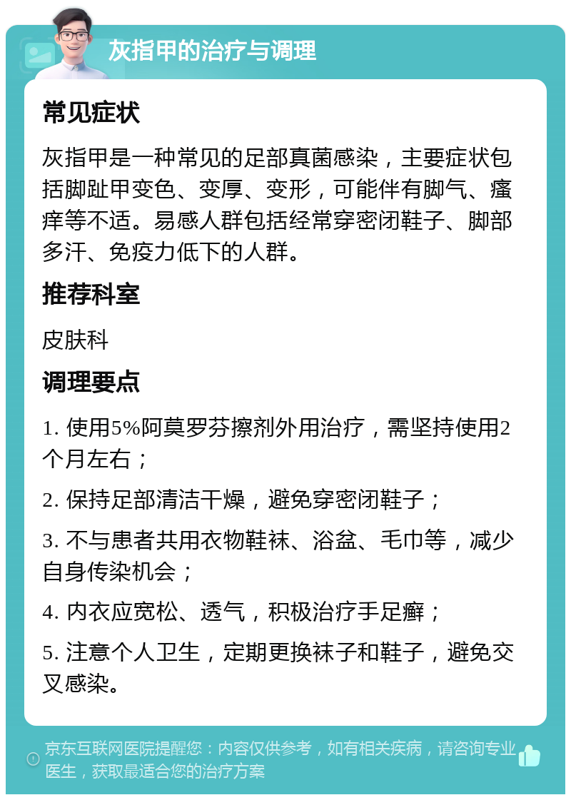 灰指甲的治疗与调理 常见症状 灰指甲是一种常见的足部真菌感染，主要症状包括脚趾甲变色、变厚、变形，可能伴有脚气、瘙痒等不适。易感人群包括经常穿密闭鞋子、脚部多汗、免疫力低下的人群。 推荐科室 皮肤科 调理要点 1. 使用5%阿莫罗芬擦剂外用治疗，需坚持使用2个月左右； 2. 保持足部清洁干燥，避免穿密闭鞋子； 3. 不与患者共用衣物鞋袜、浴盆、毛巾等，减少自身传染机会； 4. 内衣应宽松、透气，积极治疗手足癣； 5. 注意个人卫生，定期更换袜子和鞋子，避免交叉感染。