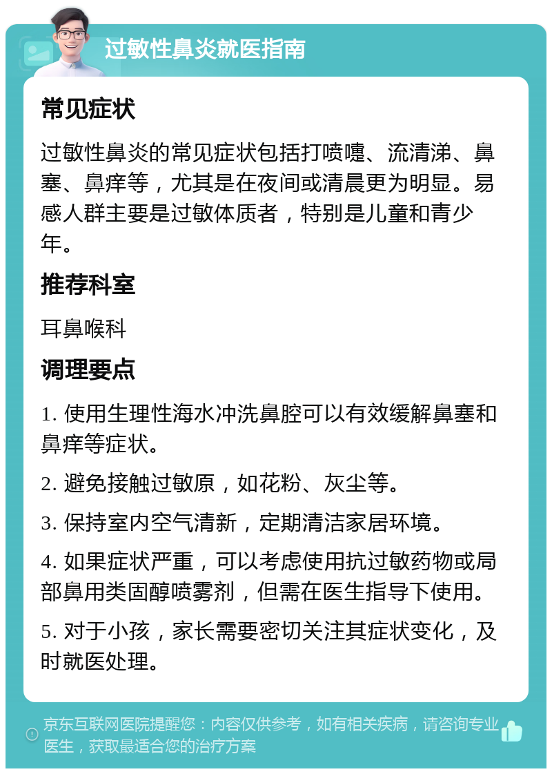 过敏性鼻炎就医指南 常见症状 过敏性鼻炎的常见症状包括打喷嚏、流清涕、鼻塞、鼻痒等，尤其是在夜间或清晨更为明显。易感人群主要是过敏体质者，特别是儿童和青少年。 推荐科室 耳鼻喉科 调理要点 1. 使用生理性海水冲洗鼻腔可以有效缓解鼻塞和鼻痒等症状。 2. 避免接触过敏原，如花粉、灰尘等。 3. 保持室内空气清新，定期清洁家居环境。 4. 如果症状严重，可以考虑使用抗过敏药物或局部鼻用类固醇喷雾剂，但需在医生指导下使用。 5. 对于小孩，家长需要密切关注其症状变化，及时就医处理。