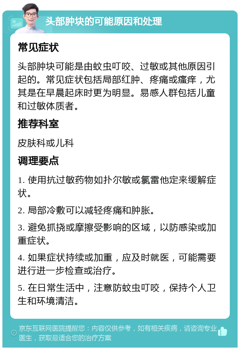 头部肿块的可能原因和处理 常见症状 头部肿块可能是由蚊虫叮咬、过敏或其他原因引起的。常见症状包括局部红肿、疼痛或瘙痒，尤其是在早晨起床时更为明显。易感人群包括儿童和过敏体质者。 推荐科室 皮肤科或儿科 调理要点 1. 使用抗过敏药物如扑尔敏或氯雷他定来缓解症状。 2. 局部冷敷可以减轻疼痛和肿胀。 3. 避免抓挠或摩擦受影响的区域，以防感染或加重症状。 4. 如果症状持续或加重，应及时就医，可能需要进行进一步检查或治疗。 5. 在日常生活中，注意防蚊虫叮咬，保持个人卫生和环境清洁。