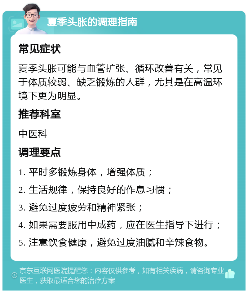 夏季头胀的调理指南 常见症状 夏季头胀可能与血管扩张、循环改善有关，常见于体质较弱、缺乏锻炼的人群，尤其是在高温环境下更为明显。 推荐科室 中医科 调理要点 1. 平时多锻炼身体，增强体质； 2. 生活规律，保持良好的作息习惯； 3. 避免过度疲劳和精神紧张； 4. 如果需要服用中成药，应在医生指导下进行； 5. 注意饮食健康，避免过度油腻和辛辣食物。