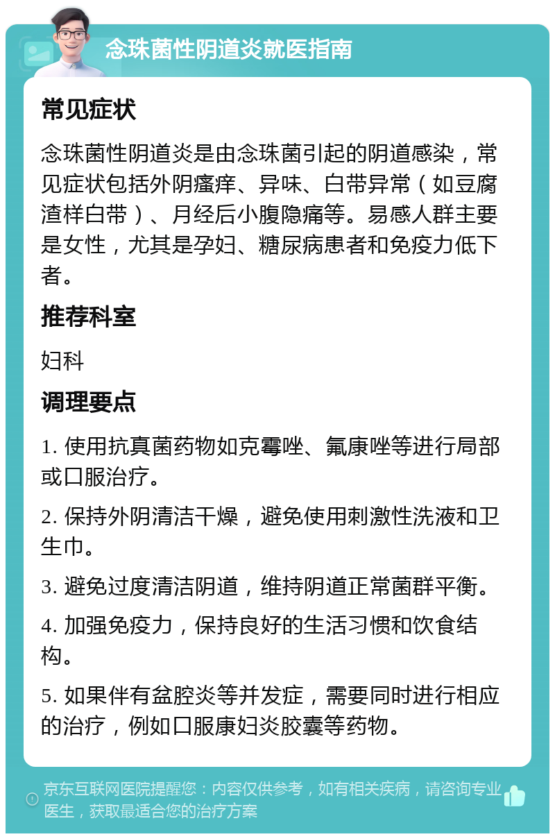 念珠菌性阴道炎就医指南 常见症状 念珠菌性阴道炎是由念珠菌引起的阴道感染，常见症状包括外阴瘙痒、异味、白带异常（如豆腐渣样白带）、月经后小腹隐痛等。易感人群主要是女性，尤其是孕妇、糖尿病患者和免疫力低下者。 推荐科室 妇科 调理要点 1. 使用抗真菌药物如克霉唑、氟康唑等进行局部或口服治疗。 2. 保持外阴清洁干燥，避免使用刺激性洗液和卫生巾。 3. 避免过度清洁阴道，维持阴道正常菌群平衡。 4. 加强免疫力，保持良好的生活习惯和饮食结构。 5. 如果伴有盆腔炎等并发症，需要同时进行相应的治疗，例如口服康妇炎胶囊等药物。