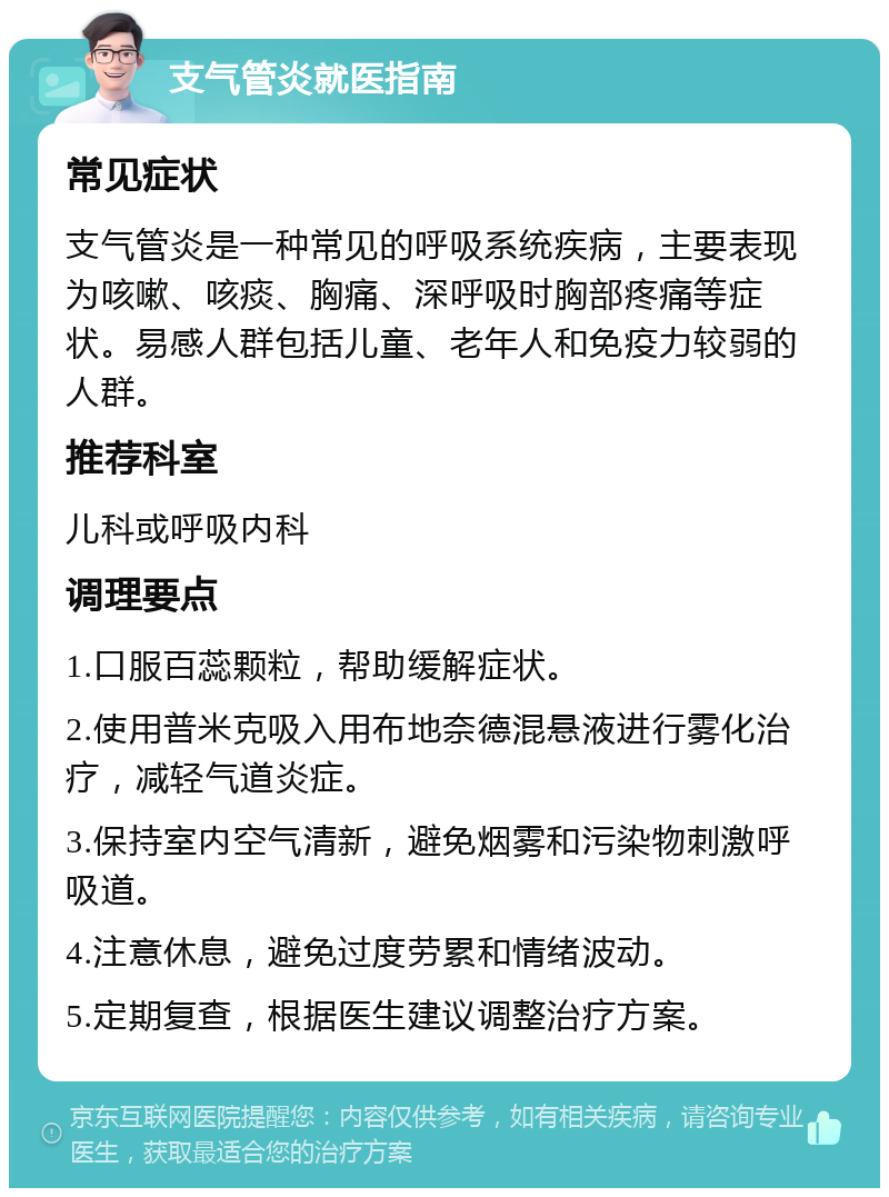 支气管炎就医指南 常见症状 支气管炎是一种常见的呼吸系统疾病，主要表现为咳嗽、咳痰、胸痛、深呼吸时胸部疼痛等症状。易感人群包括儿童、老年人和免疫力较弱的人群。 推荐科室 儿科或呼吸内科 调理要点 1.口服百蕊颗粒，帮助缓解症状。 2.使用普米克吸入用布地奈德混悬液进行雾化治疗，减轻气道炎症。 3.保持室内空气清新，避免烟雾和污染物刺激呼吸道。 4.注意休息，避免过度劳累和情绪波动。 5.定期复查，根据医生建议调整治疗方案。