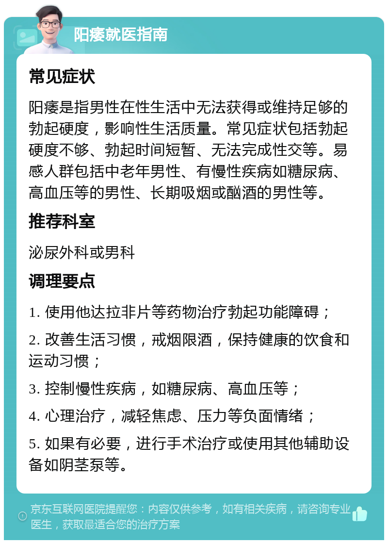 阳痿就医指南 常见症状 阳痿是指男性在性生活中无法获得或维持足够的勃起硬度，影响性生活质量。常见症状包括勃起硬度不够、勃起时间短暂、无法完成性交等。易感人群包括中老年男性、有慢性疾病如糖尿病、高血压等的男性、长期吸烟或酗酒的男性等。 推荐科室 泌尿外科或男科 调理要点 1. 使用他达拉非片等药物治疗勃起功能障碍； 2. 改善生活习惯，戒烟限酒，保持健康的饮食和运动习惯； 3. 控制慢性疾病，如糖尿病、高血压等； 4. 心理治疗，减轻焦虑、压力等负面情绪； 5. 如果有必要，进行手术治疗或使用其他辅助设备如阴茎泵等。