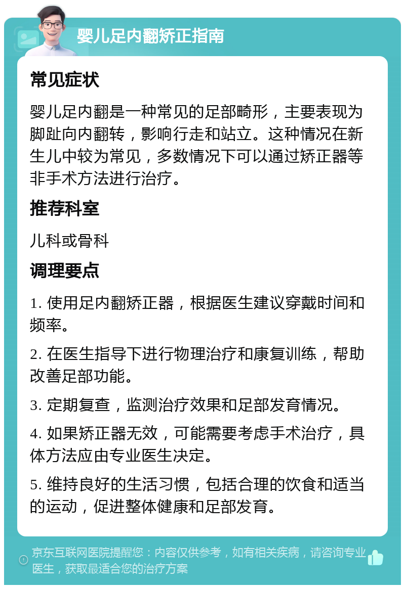 婴儿足内翻矫正指南 常见症状 婴儿足内翻是一种常见的足部畸形，主要表现为脚趾向内翻转，影响行走和站立。这种情况在新生儿中较为常见，多数情况下可以通过矫正器等非手术方法进行治疗。 推荐科室 儿科或骨科 调理要点 1. 使用足内翻矫正器，根据医生建议穿戴时间和频率。 2. 在医生指导下进行物理治疗和康复训练，帮助改善足部功能。 3. 定期复查，监测治疗效果和足部发育情况。 4. 如果矫正器无效，可能需要考虑手术治疗，具体方法应由专业医生决定。 5. 维持良好的生活习惯，包括合理的饮食和适当的运动，促进整体健康和足部发育。