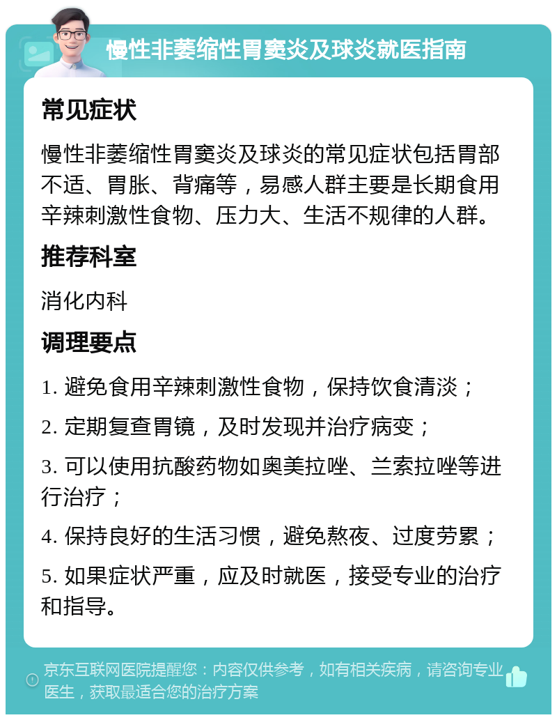 慢性非萎缩性胃窦炎及球炎就医指南 常见症状 慢性非萎缩性胃窦炎及球炎的常见症状包括胃部不适、胃胀、背痛等，易感人群主要是长期食用辛辣刺激性食物、压力大、生活不规律的人群。 推荐科室 消化内科 调理要点 1. 避免食用辛辣刺激性食物，保持饮食清淡； 2. 定期复查胃镜，及时发现并治疗病变； 3. 可以使用抗酸药物如奥美拉唑、兰索拉唑等进行治疗； 4. 保持良好的生活习惯，避免熬夜、过度劳累； 5. 如果症状严重，应及时就医，接受专业的治疗和指导。